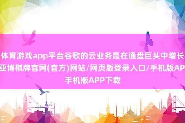 体育游戏app平台谷歌的云业务是在通盘巨头中增长最快-亚博棋牌官网(官方)网站/网页版登录入口/手机版APP下载