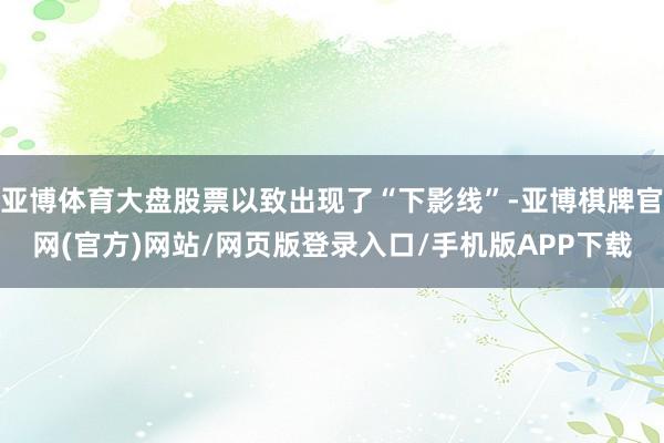 亚博体育大盘股票以致出现了“下影线”-亚博棋牌官网(官方)网站/网页版登录入口/手机版APP下载