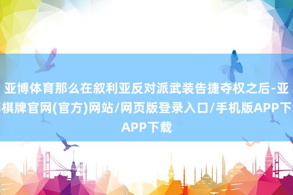 亚博体育那么在叙利亚反对派武装告捷夺权之后-亚博棋牌官网(官方)网站/网页版登录入口/手机版APP下载