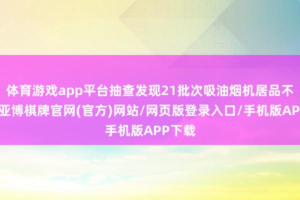 体育游戏app平台抽查发现21批次吸油烟机居品不对格-亚博棋牌官网(官方)网站/网页版登录入口/手机版APP下载