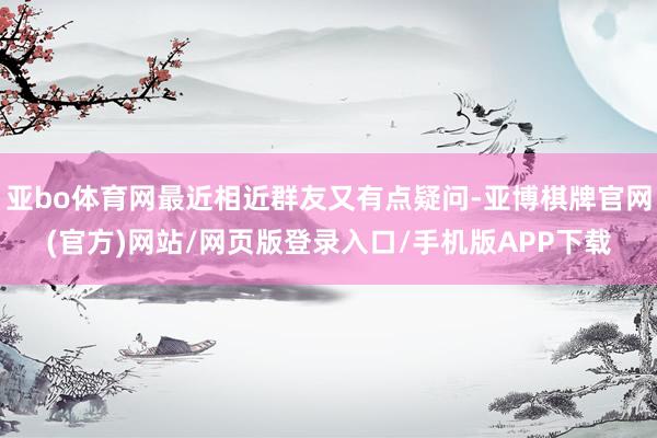 亚bo体育网最近相近群友又有点疑问-亚博棋牌官网(官方)网站/网页版登录入口/手机版APP下载