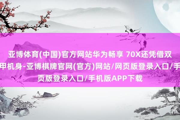 亚博体育(中国)官方网站华为畅享 70X还凭借双五星认证的玄甲机身-亚博棋牌官网(官方)网站/网页版登录入口/手机版APP下载