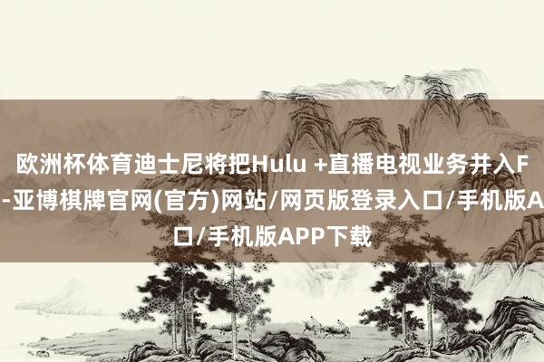 欧洲杯体育迪士尼将把Hulu +直播电视业务并入FuboTV-亚博棋牌官网(官方)网站/网页版登录入口/手机版APP下载