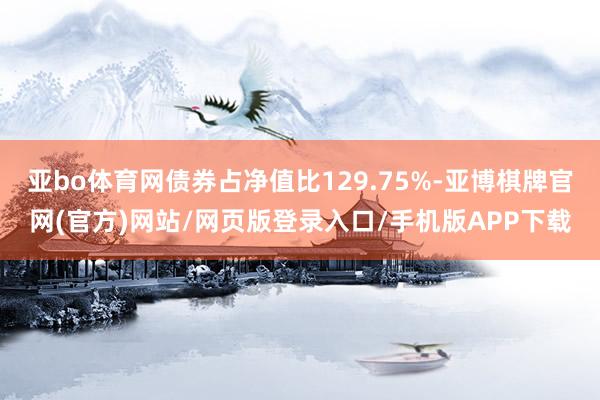 亚bo体育网债券占净值比129.75%-亚博棋牌官网(官方)网站/网页版登录入口/手机版APP下载