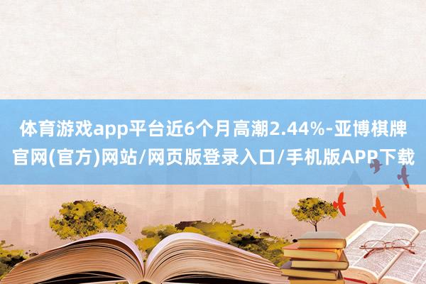 体育游戏app平台近6个月高潮2.44%-亚博棋牌官网(官方)网站/网页版登录入口/手机版APP下载