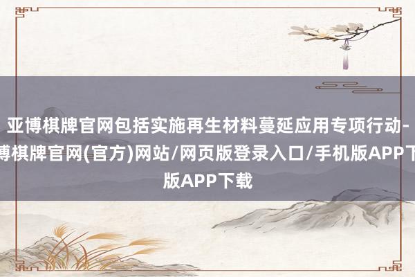 亚博棋牌官网包括实施再生材料蔓延应用专项行动-亚博棋牌官网(官方)网站/网页版登录入口/手机版APP下载