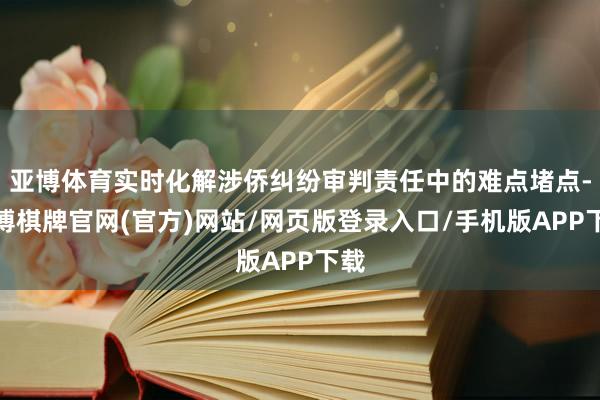 亚博体育实时化解涉侨纠纷审判责任中的难点堵点-亚博棋牌官网(官方)网站/网页版登录入口/手机版APP下载