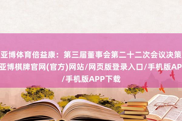 亚博体育倍益康：第三届董事会第二十二次会议决策公告-亚博棋牌官网(官方)网站/网页版登录入口/手机版APP下载
