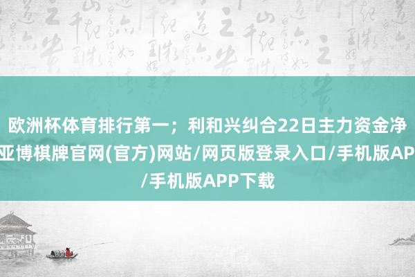 欧洲杯体育排行第一；利和兴纠合22日主力资金净流出-亚博棋牌官网(官方)网站/网页版登录入口/手机版APP下载