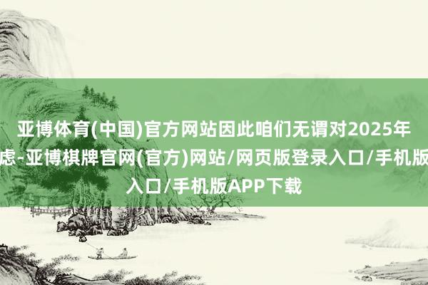 亚博体育(中国)官方网站因此咱们无谓对2025年惦记和忧虑-亚博棋牌官网(官方)网站/网页版登录入口/手机版APP下载