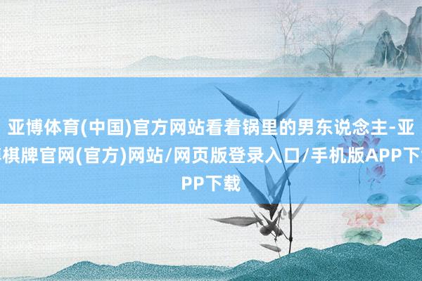 亚博体育(中国)官方网站看着锅里的男东说念主-亚博棋牌官网(官方)网站/网页版登录入口/手机版APP下载