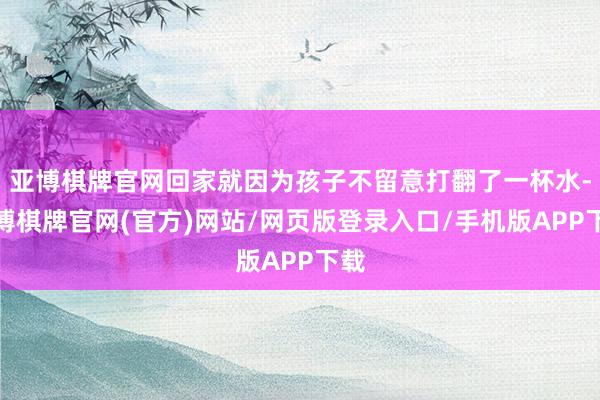 亚博棋牌官网回家就因为孩子不留意打翻了一杯水-亚博棋牌官网(官方)网站/网页版登录入口/手机版APP下载