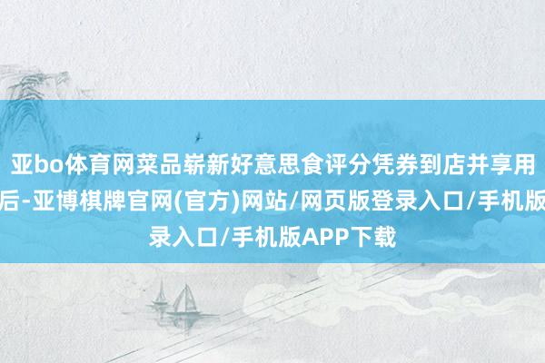 亚bo体育网菜品崭新好意思食评分凭券到店并享用好意思食后-亚博棋牌官网(官方)网站/网页版登录入口/手机版APP下载