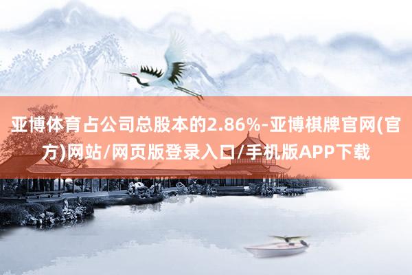 亚博体育占公司总股本的2.86%-亚博棋牌官网(官方)网站/网页版登录入口/手机版APP下载