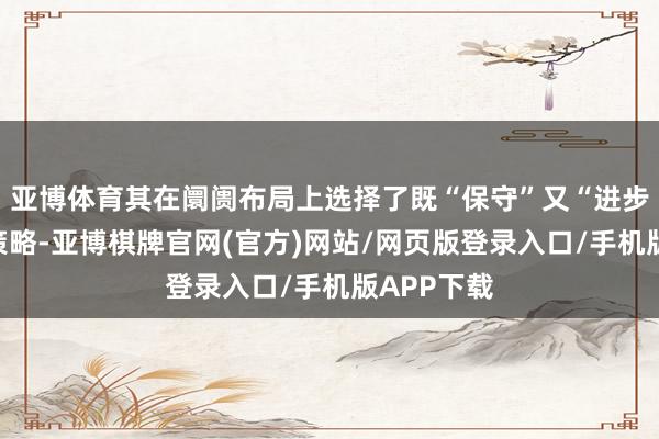 亚博体育其在阛阓布局上选择了既“保守”又“进步”的双重策略-亚博棋牌官网(官方)网站/网页版登录入口/手机版APP下载