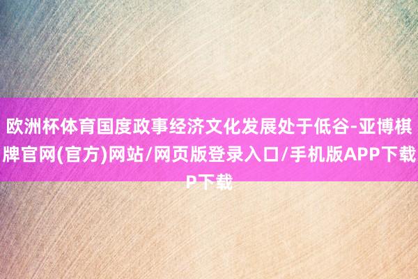 欧洲杯体育国度政事经济文化发展处于低谷-亚博棋牌官网(官方)网站/网页版登录入口/手机版APP下载