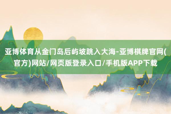 亚博体育从金门岛后屿坡跳入大海-亚博棋牌官网(官方)网站/网页版登录入口/手机版APP下载