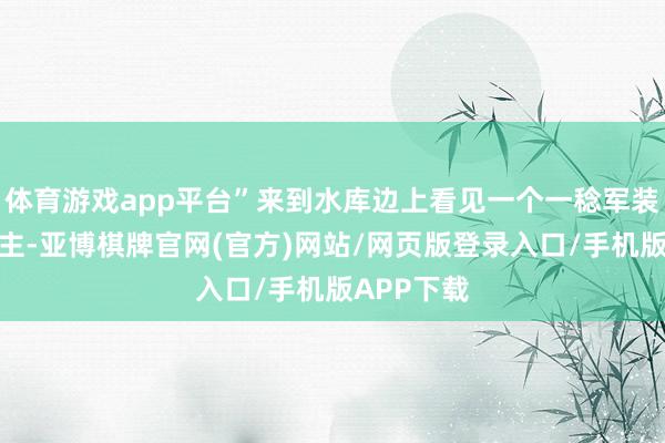 体育游戏app平台”来到水库边上看见一个一稔军装的东说念主-亚博棋牌官网(官方)网站/网页版登录入口/手机版APP下载