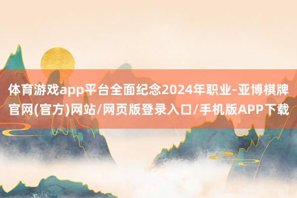 体育游戏app平台全面纪念2024年职业-亚博棋牌官网(官方)网站/网页版登录入口/手机版APP下载