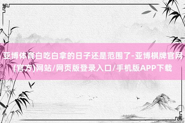 亚博体育白吃白拿的日子还是范围了-亚博棋牌官网(官方)网站/网页版登录入口/手机版APP下载