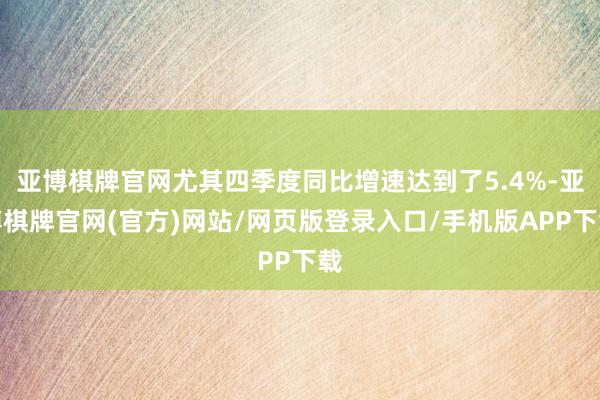 亚博棋牌官网尤其四季度同比增速达到了5.4%-亚博棋牌官网(官方)网站/网页版登录入口/手机版APP下载