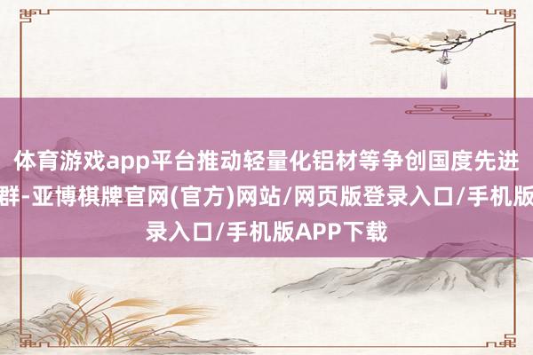 体育游戏app平台推动轻量化铝材等争创国度先进制造业集群-亚博棋牌官网(官方)网站/网页版登录入口/手机版APP下载