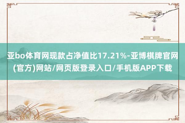 亚bo体育网现款占净值比17.21%-亚博棋牌官网(官方)网站/网页版登录入口/手机版APP下载