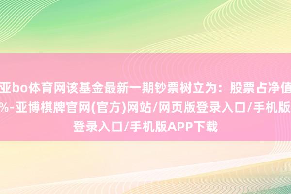 亚bo体育网该基金最新一期钞票树立为：股票占净值比75.47%-亚博棋牌官网(官方)网站/网页版登录入口/手机版APP下载