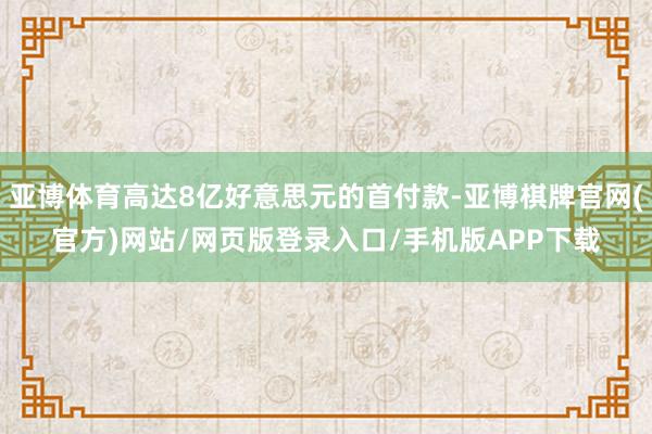 亚博体育高达8亿好意思元的首付款-亚博棋牌官网(官方)网站/网页版登录入口/手机版APP下载