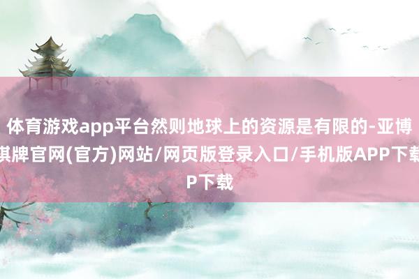 体育游戏app平台然则地球上的资源是有限的-亚博棋牌官网(官方)网站/网页版登录入口/手机版APP下载