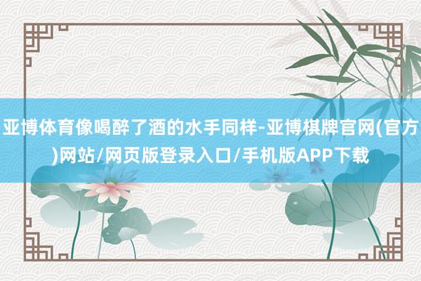 亚博体育像喝醉了酒的水手同样-亚博棋牌官网(官方)网站/网页版登录入口/手机版APP下载