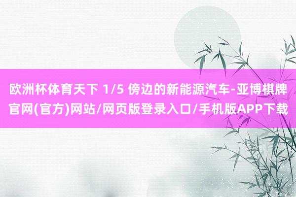 欧洲杯体育天下 1/5 傍边的新能源汽车-亚博棋牌官网(官方)网站/网页版登录入口/手机版APP下载