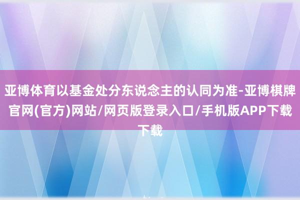 亚博体育以基金处分东说念主的认同为准-亚博棋牌官网(官方)网站/网页版登录入口/手机版APP下载