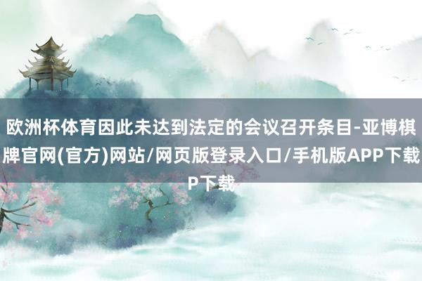 欧洲杯体育因此未达到法定的会议召开条目-亚博棋牌官网(官方)网站/网页版登录入口/手机版APP下载
