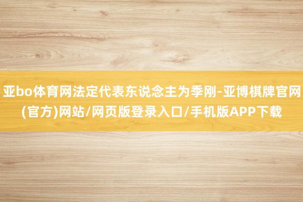 亚bo体育网法定代表东说念主为季刚-亚博棋牌官网(官方)网站/网页版登录入口/手机版APP下载