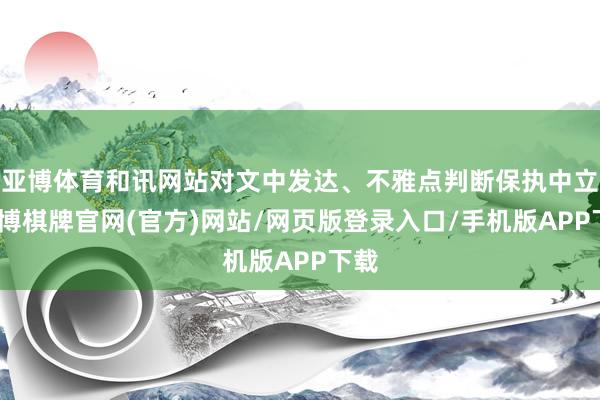 亚博体育和讯网站对文中发达、不雅点判断保执中立-亚博棋牌官网(官方)网站/网页版登录入口/手机版APP下载