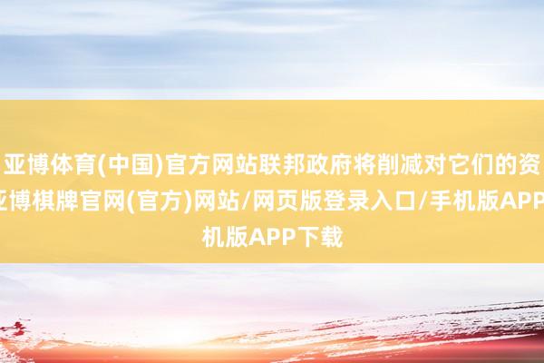 亚博体育(中国)官方网站联邦政府将削减对它们的资助-亚博棋牌官网(官方)网站/网页版登录入口/手机版APP下载