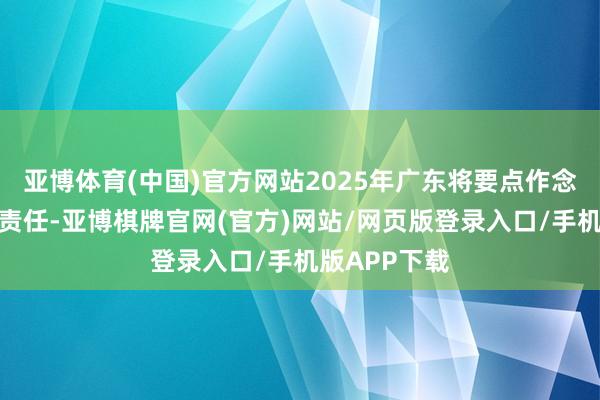 亚博体育(中国)官方网站2025年广东将要点作念好七个方面责任-亚博棋牌官网(官方)网站/网页版登录入口/手机版APP下载