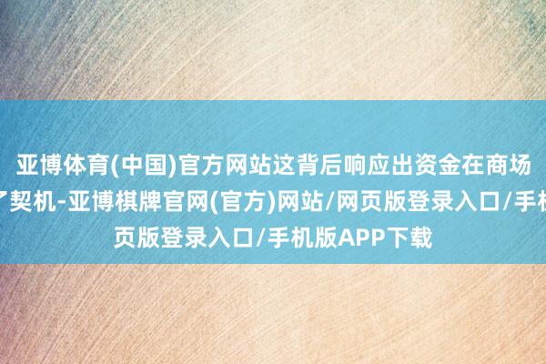 亚博体育(中国)官方网站这背后响应出资金在商场下降时看到了契机-亚博棋牌官网(官方)网站/网页版登录入口/手机版APP下载
