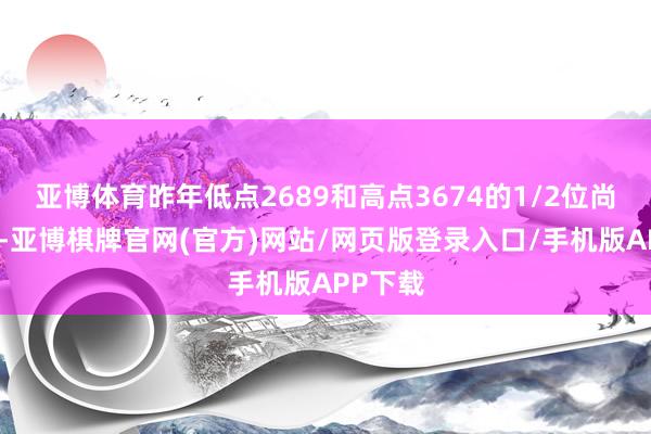 亚博体育昨年低点2689和高点3674的1/2位尚未打破-亚博棋牌官网(官方)网站/网页版登录入口/手机版APP下载