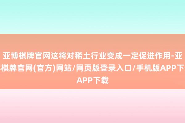 亚博棋牌官网这将对稀土行业变成一定促进作用-亚博棋牌官网(官方)网站/网页版登录入口/手机版APP下载
