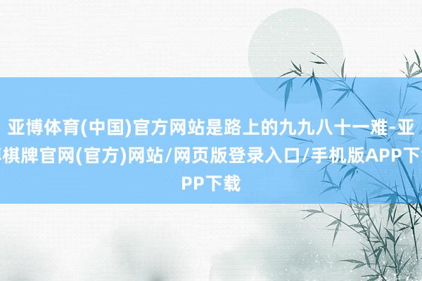 亚博体育(中国)官方网站是路上的九九八十一难-亚博棋牌官网(官方)网站/网页版登录入口/手机版APP下载