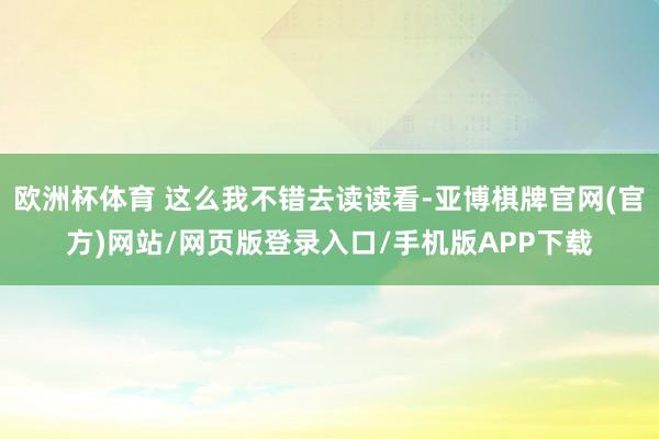 欧洲杯体育 这么我不错去读读看-亚博棋牌官网(官方)网站/网页版登录入口/手机版APP下载