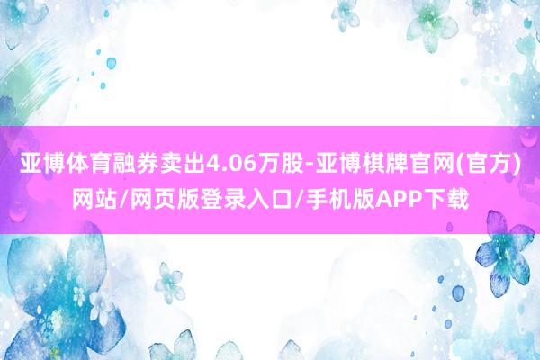 亚博体育融券卖出4.06万股-亚博棋牌官网(官方)网站/网页版登录入口/手机版APP下载