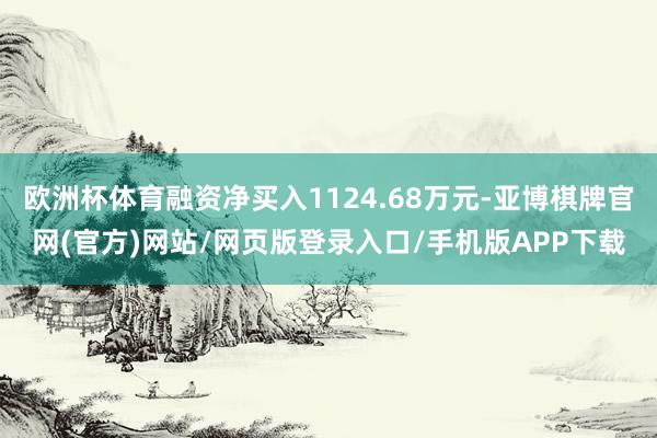 欧洲杯体育融资净买入1124.68万元-亚博棋牌官网(官方)网站/网页版登录入口/手机版APP下载