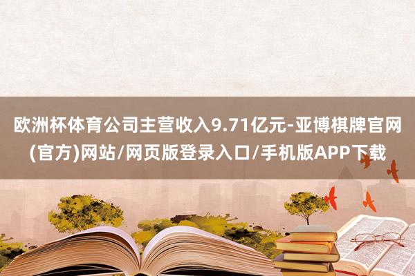 欧洲杯体育公司主营收入9.71亿元-亚博棋牌官网(官方)网站/网页版登录入口/手机版APP下载