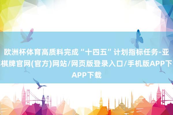 欧洲杯体育高质料完成“十四五”计划指标任务-亚博棋牌官网(官方)网站/网页版登录入口/手机版APP下载
