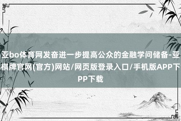 亚bo体育网发奋进一步提高公众的金融学问储备-亚博棋牌官网(官方)网站/网页版登录入口/手机版APP下载