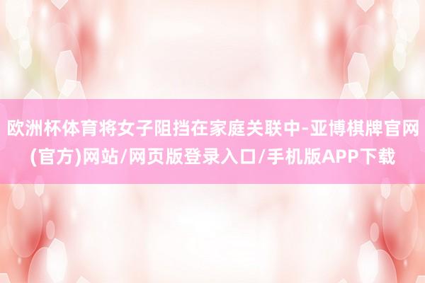 欧洲杯体育将女子阻挡在家庭关联中-亚博棋牌官网(官方)网站/网页版登录入口/手机版APP下载
