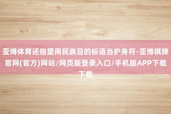 亚博体育还指望用民族目的标语当护身符-亚博棋牌官网(官方)网站/网页版登录入口/手机版APP下载